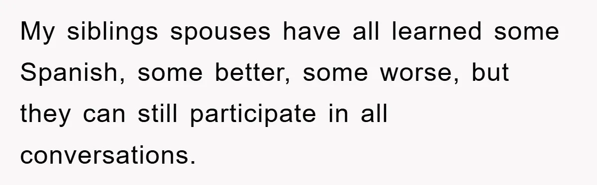 My siblings spouses have all learned some Spanish, some better, some worse, but they can still participate in all conversations.
