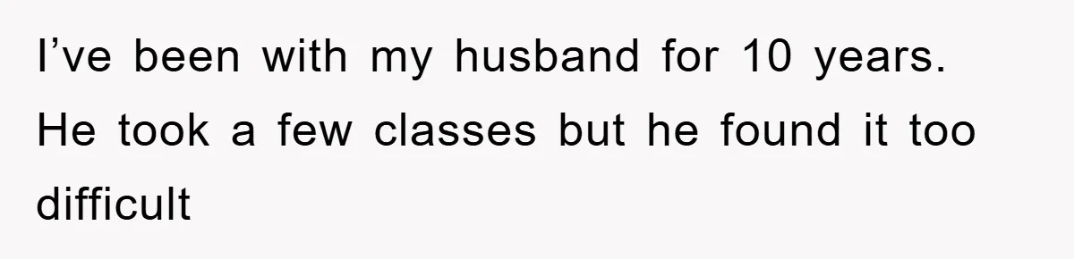 I’ve been with my husband for 10 years. He took a few classes but he found it too difficult