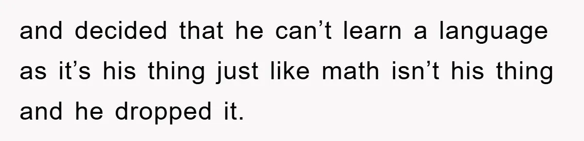 and decided that he can’t learn a language as it’s his thing just like math isn’t his thing and he dropped it.