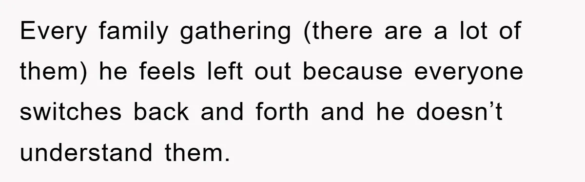 Every family gathering (there are a lot of them) he feels left out because everyone switches back and forth and he doesn’t understand them.