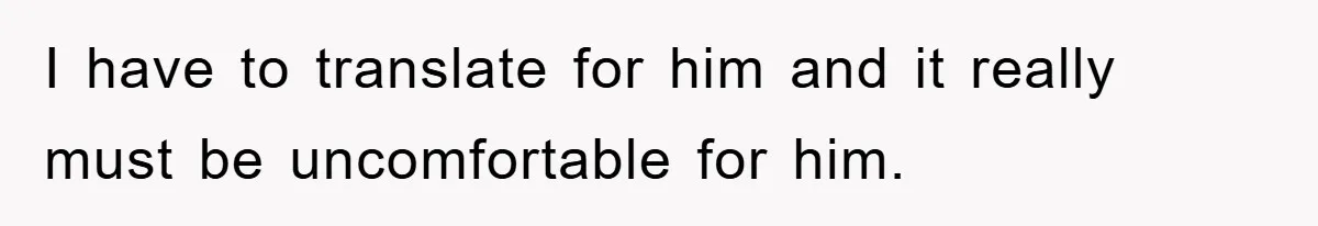 I have to translate for him and it really must be uncomfortable for him.