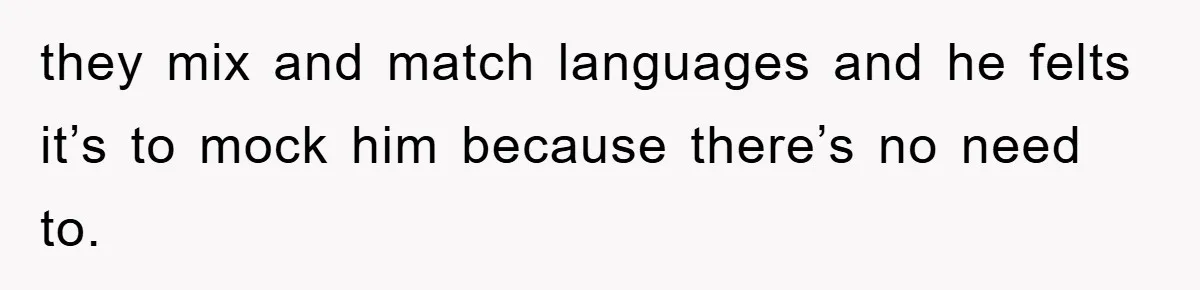 they mix and match languages and he felts it’s to mock him because there’s no need to.