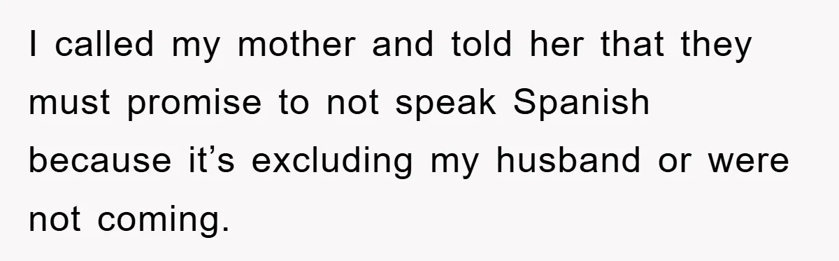 I called my mother and told her that they must promise to not speak Spanish because it’s excluding my husband or were not coming.
