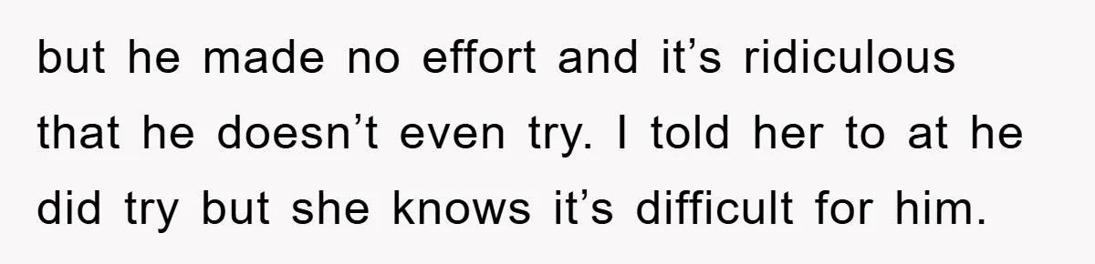but he made no effort and it’s ridiculous that he doesn’t even try. I told her to at he did try but she knows it’s difficult for him.