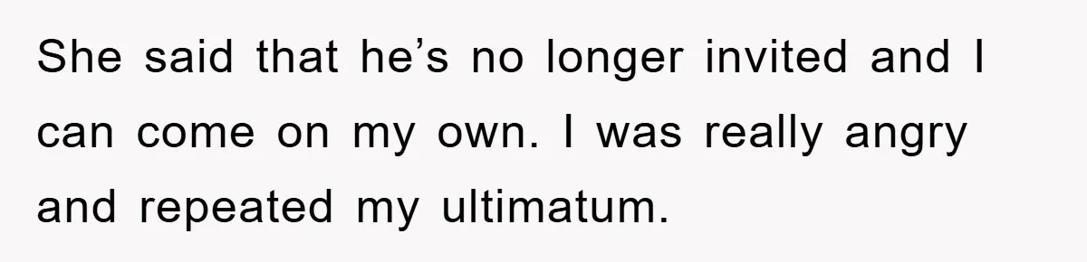 She said that he’s no longer invited and I can come on my own. I was really angry and repeated my ultimatum.