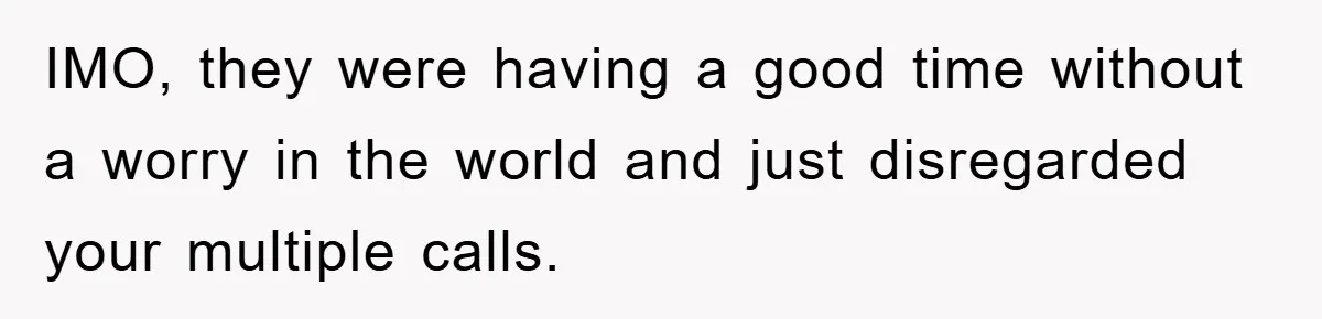 IMO, they were having a good time without a worry in the world and just disregarded your multiple calls.