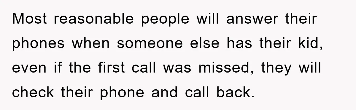 Most reasonable people will answer their phones when someone else has their kid, even if the first call was missed, they will check their phone and call back.