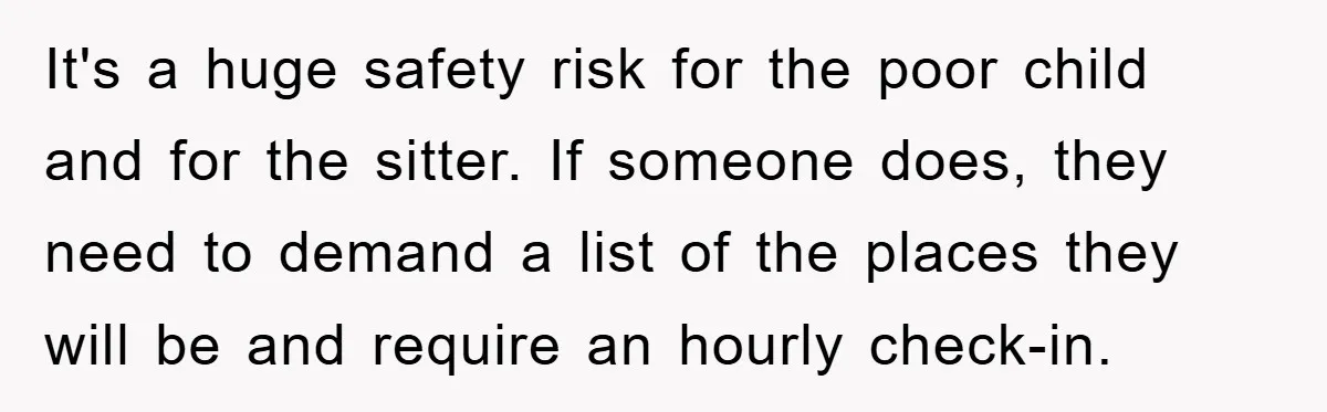 It's a huge safety risk for the poor child and for the sitter. If someone does, they need to demand a list of the places they will be and require...