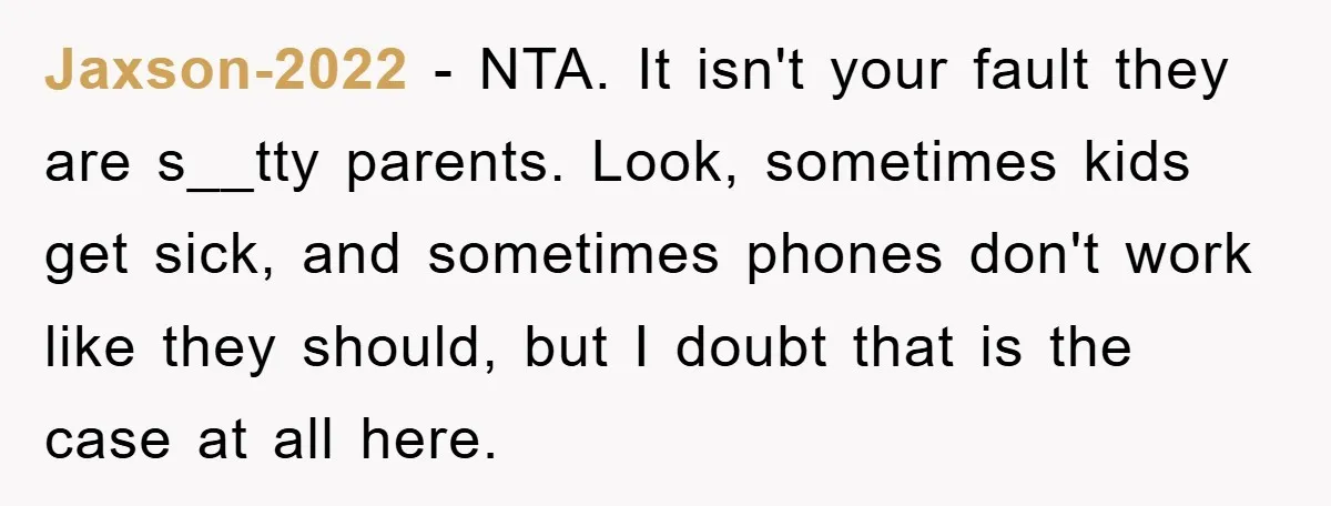 Jaxson-2022 − NTA. It isn't your fault they are s__tty parents. Look, sometimes kids get sick, and sometimes phones don't work like they should, but I doubt that is the...