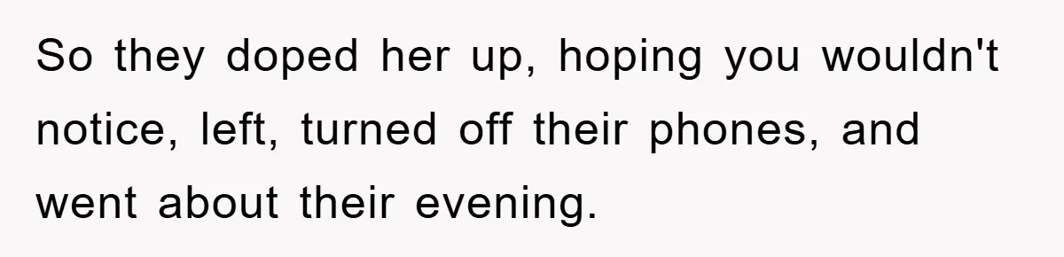 So they doped her up, hoping you wouldn't notice, left, turned off their phones, and went about their evening.