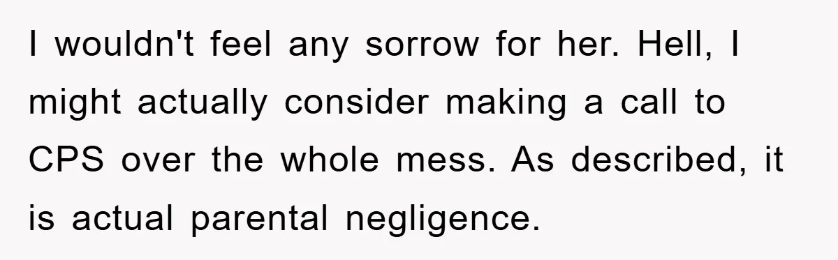 I wouldn't feel any sorrow for her. Hell, I might actually consider making a call to CPS over the whole mess. As described, it is actual parental negligence.