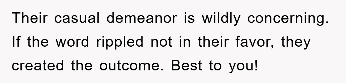 Their casual demeanor is wildly concerning. If the word rippled not in their favor, they created the outcome. Best to you!