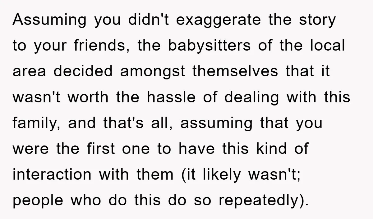 Assuming you didn't exaggerate the story to your friends, the babysitters of the local area decided amongst themselves that it wasn't worth the hassle of dealing with this family, and...