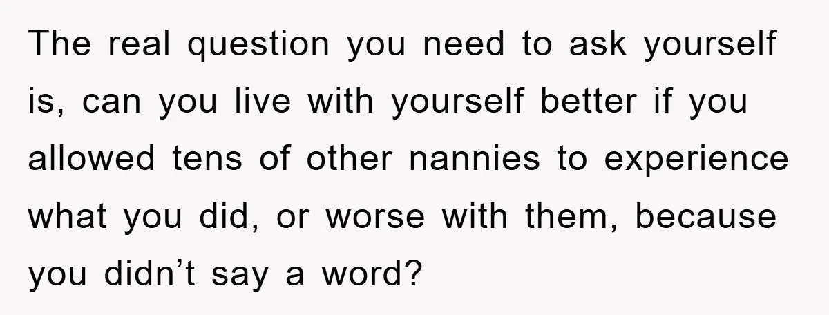 The real question you need to ask yourself is, can you live with yourself better if you allowed tens of other nannies to experience what you did, or worse with...