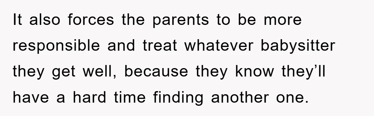 It also forces the parents to be more responsible and treat whatever babysitter they get well, because they know they’ll have a hard time finding another one.