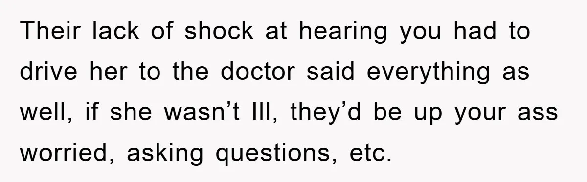 Their lack of shock at hearing you had to drive her to the doctor said everything as well, if she wasn’t Ill, they’d be up your ass worried, asking questions,...