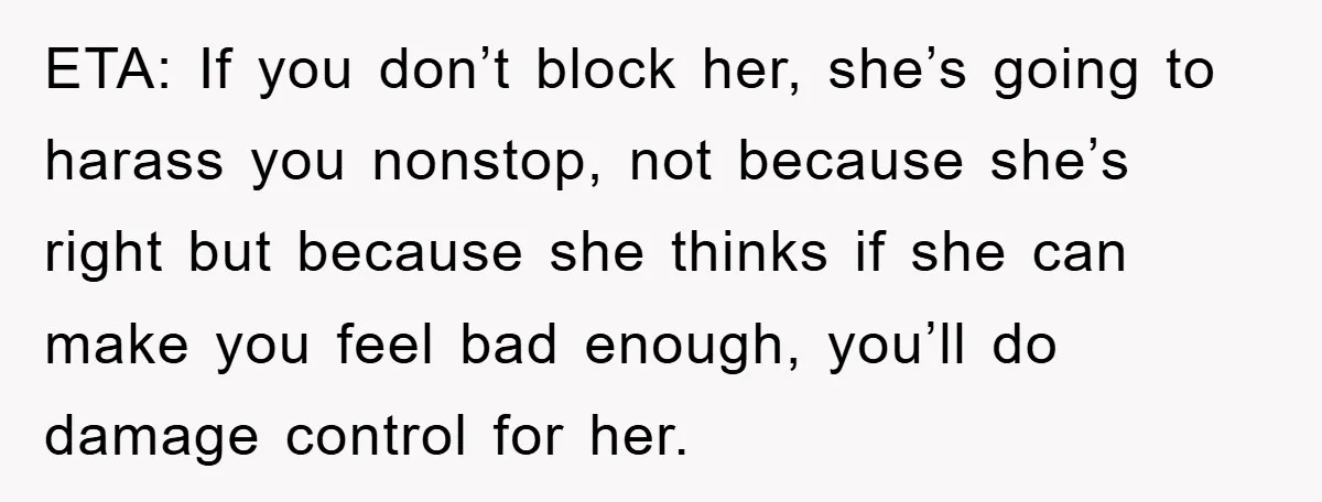 ETA: If you don’t block her, she’s going to harass you nonstop, not because she’s right but because she thinks if she can make you feel bad enough, you’ll do...