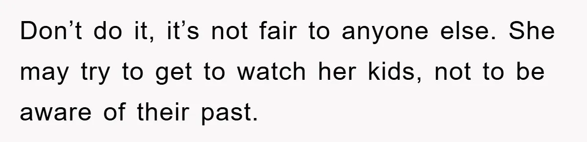 Don’t do it, it’s not fair to anyone else. She may try to get to watch her kids, not to be aware of their past.