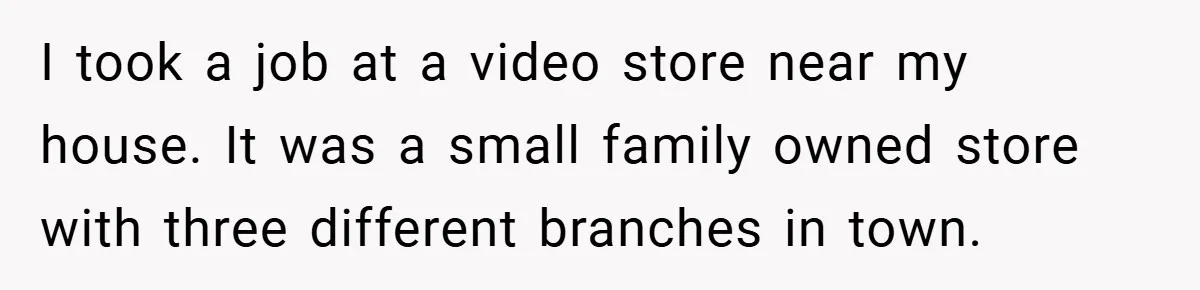I took a job at a video store near my house. It was a small family owned store with three different branches in town.