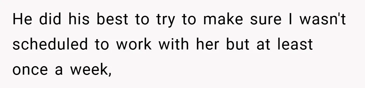 He did his best to try to make sure I wasn't scheduled to work with her but at least once a week,