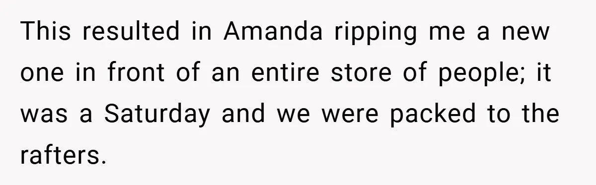 This resulted in Amanda ripping me a new one in front of an entire store of people; it was a Saturday and we were packed to the rafters.