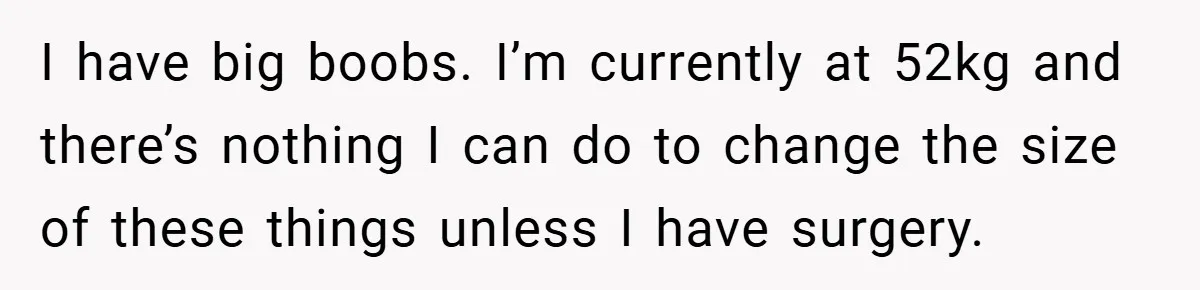 A Woman Finally Snaps After Her “Friend” Publicly Humiliates Her Over Her Body I have big boobs. I’m currently at 52kg and there’s nothing I can do to change the size of these things unless I have surgery.