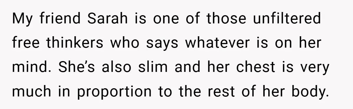 A Woman Finally Snaps After Her “Friend” Publicly Humiliates Her Over Her Body My friend Sarah is one of those unfiltered free thinkers who says whatever is on her mind. She’s also slim and her chest is very much in proportion to the...