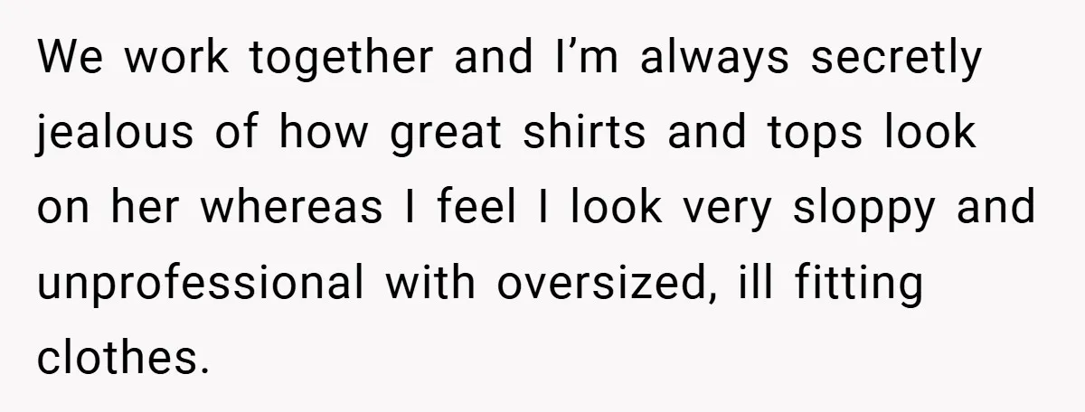 A Woman Finally Snaps After Her “Friend” Publicly Humiliates Her Over Her Body We work together and I’m always secretly jealous of how great shirts and tops look on her whereas I feel I look very sloppy and unprofessional with oversized, ill fitting...