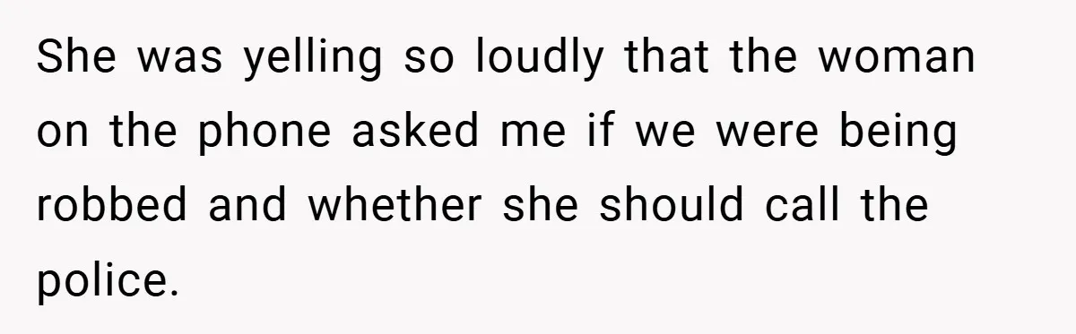 She was yelling so loudly that the woman on the phone asked me if we were being robbed and whether she should call the police.