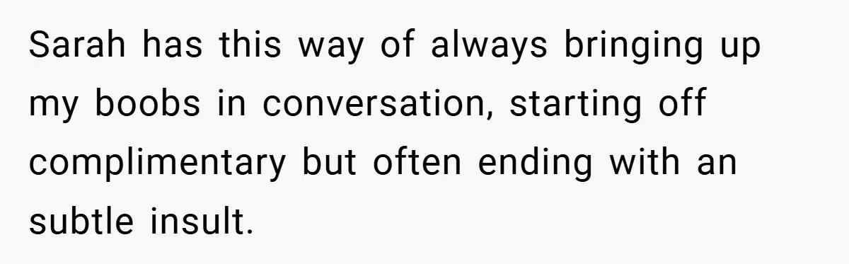 A Woman Finally Snaps After Her “Friend” Publicly Humiliates Her Over Her Body Sarah has this way of always bringing up my boobs in conversation, starting off complimentary but often ending with an subtle insult.