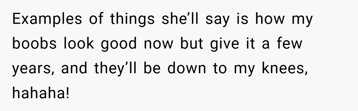 A Woman Finally Snaps After Her “Friend” Publicly Humiliates Her Over Her Body Examples of things she’ll say is how my boobs look good now but give it a few years, and they’ll be down to my knees, hahaha!