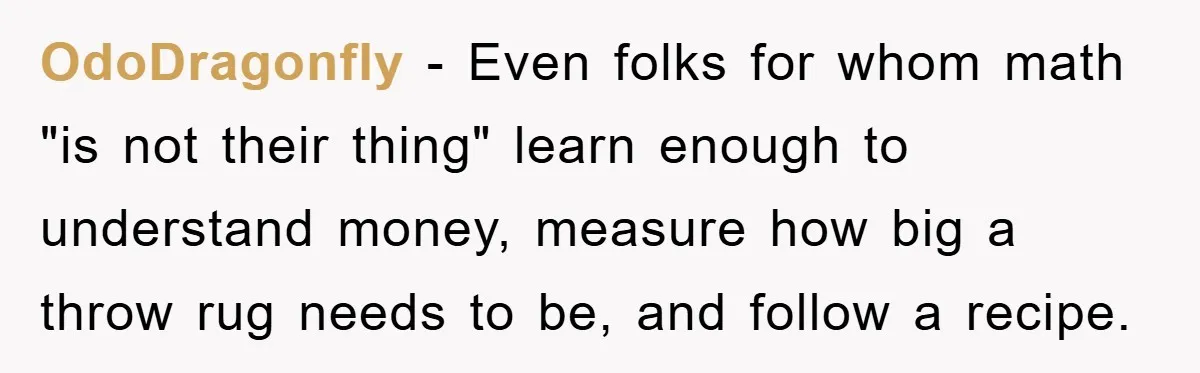 OdoDragonfly − Even folks for whom math "is not their thing" learn enough to understand money, measure how big a throw rug needs to be, and follow a recipe.