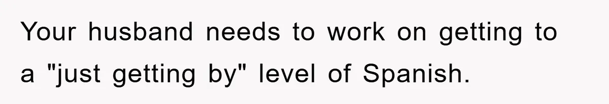 Your husband needs to work on getting to a "just getting by" level of Spanish.