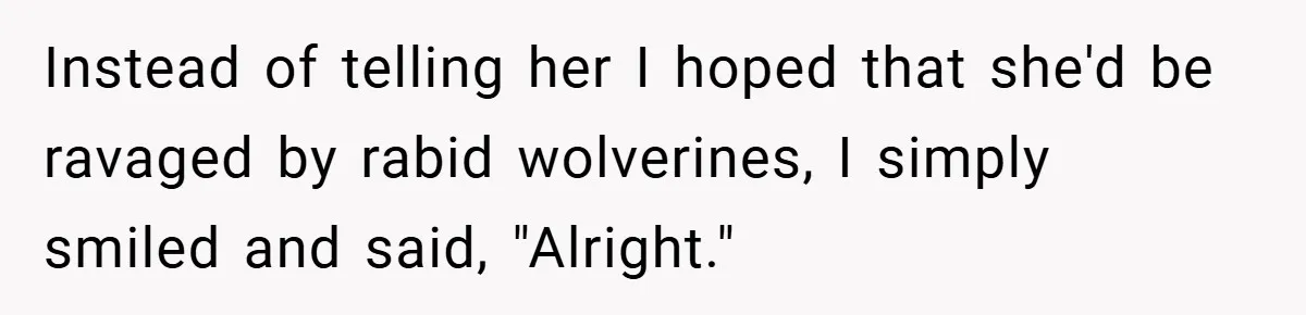 Instead of telling her I hoped that she'd be ravaged by rabid wolverines, I simply smiled and said, "Alright."
