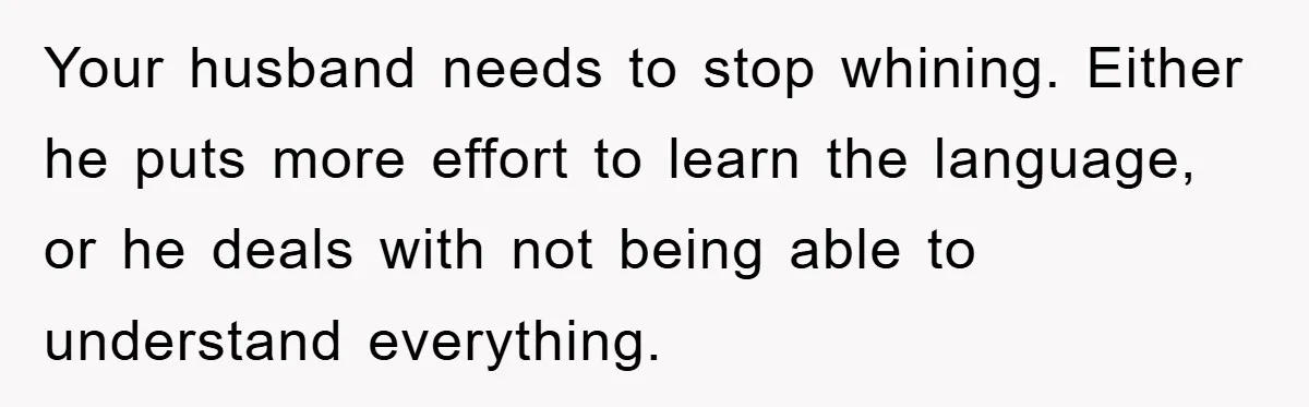 Your husband needs to stop whining. Either he puts more effort to learn the language, or he deals with not being able to understand everything.