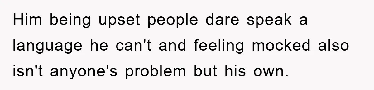 Him being upset people dare speak a language he can't and feeling mocked also isn't anyone's problem but his own.