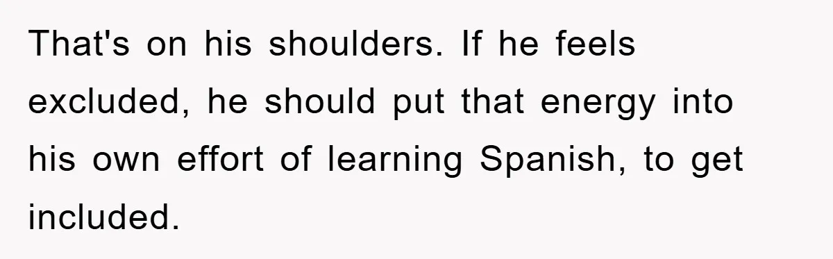 That's on his shoulders. If he feels excluded, he should put that energy into his own effort of learning Spanish, to get included.