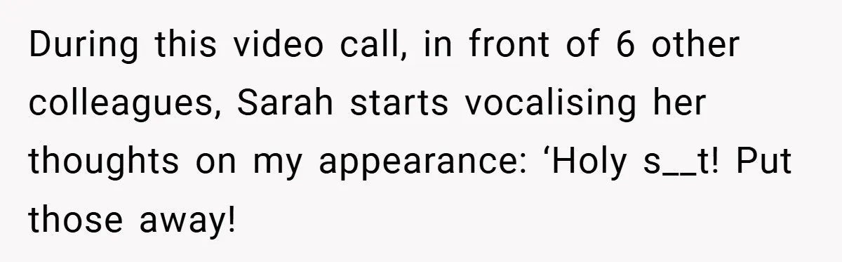 A Woman Finally Snaps After Her “Friend” Publicly Humiliates Her Over Her Body During this video call, in front of 6 other colleagues, Sarah starts vocalising her thoughts on my appearance: ‘Holy s__t! Put those away!