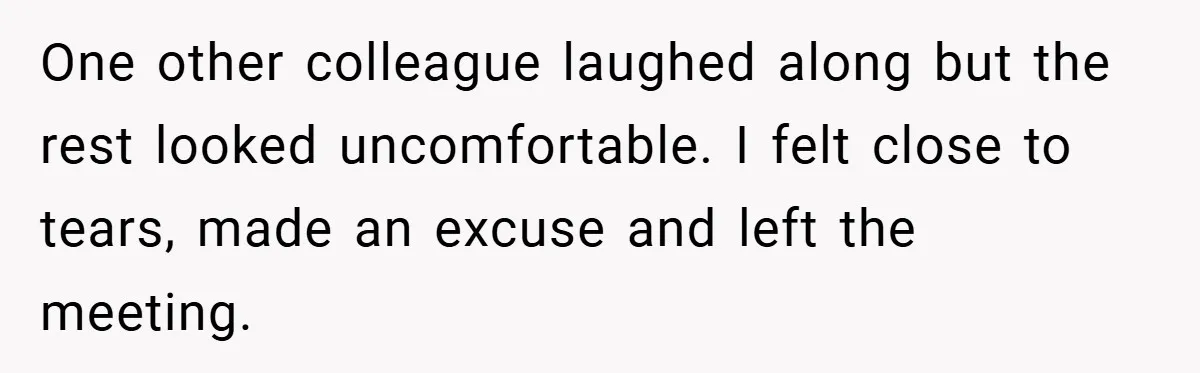 A Woman Finally Snaps After Her “Friend” Publicly Humiliates Her Over Her Body One other colleague laughed along but the rest looked uncomfortable. I felt close to tears, made an excuse and left the meeting.