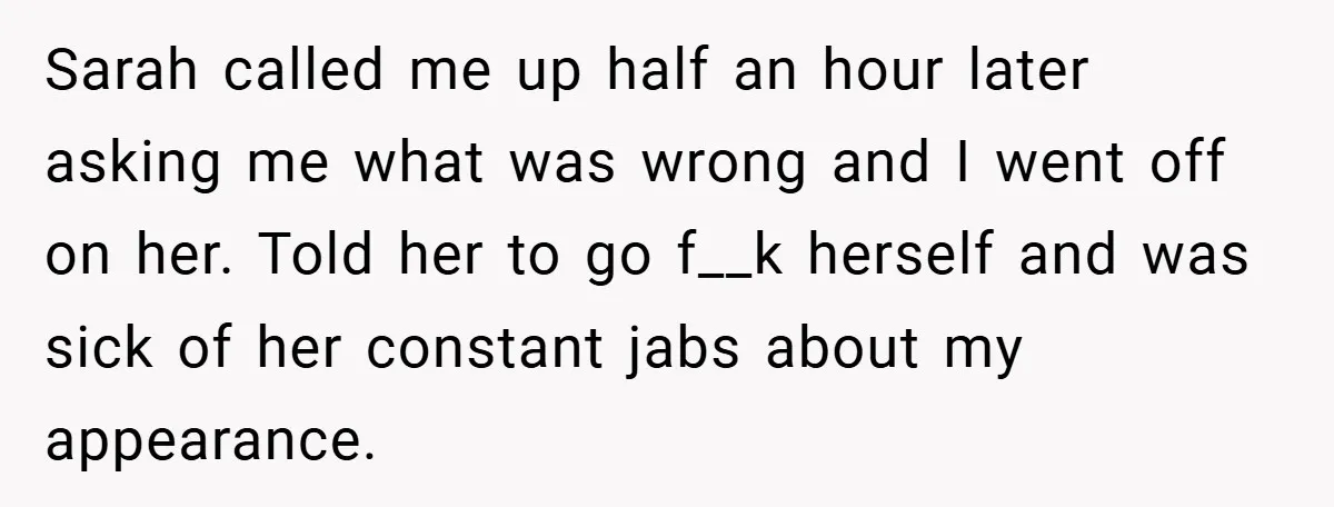 A Woman Finally Snaps After Her “Friend” Publicly Humiliates Her Over Her Body Sarah called me up half an hour later asking me what was wrong and I went off on her. Told her to go f__k herself and was sick of her...
