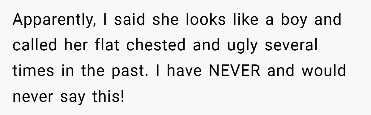 A Woman Finally Snaps After Her “Friend” Publicly Humiliates Her Over Her Body Apparently, I said she looks like a boy and called her flat chested and ugly several times in the past. I have NEVER and would never say this!
