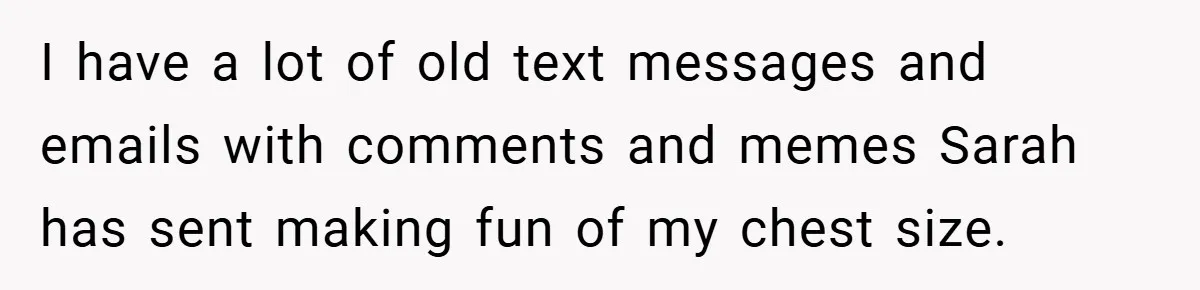 A Woman Finally Snaps After Her “Friend” Publicly Humiliates Her Over Her Body I have a lot of old text messages and emails with comments and memes Sarah has sent making fun of my chest size.