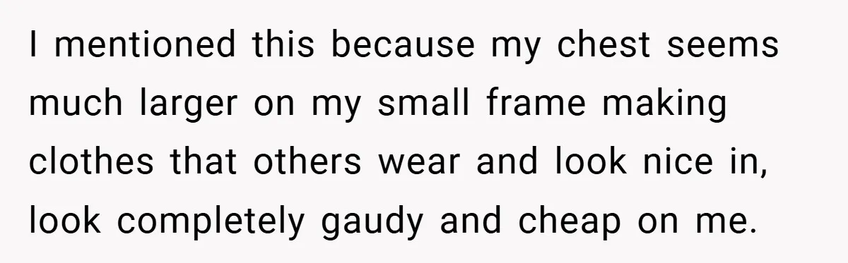 A Woman Finally Snaps After Her “Friend” Publicly Humiliates Her Over Her Body I mentioned this because my chest seems much larger on my small frame making clothes that others wear and look nice in, look completely gaudy and cheap on me.