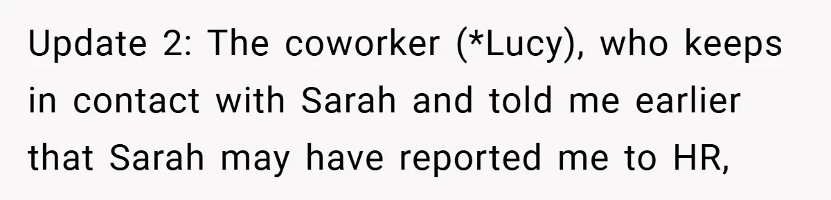 A Woman Finally Snaps After Her “Friend” Publicly Humiliates Her Over Her Body Update 2: The coworker (*Lucy), who keeps in contact with Sarah and told me earlier that Sarah may have reported me to HR,