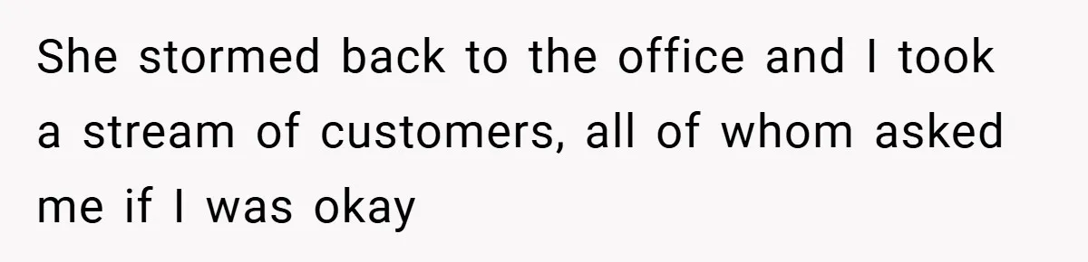 She stormed back to the office and I took a stream of customers, all of whom asked me if I was okay