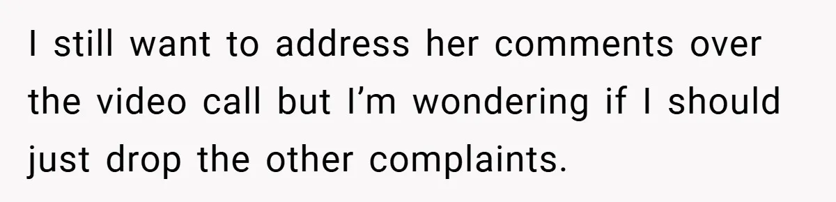 A Woman Finally Snaps After Her “Friend” Publicly Humiliates Her Over Her Body I still want to address her comments over the video call but I’m wondering if I should just drop the other complaints.
