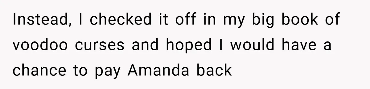 Instead, I checked it off in my big book of voodoo curses and hoped I would have a chance to pay Amanda back