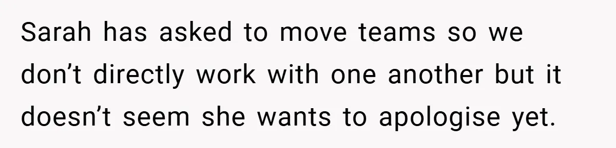 A Woman Finally Snaps After Her “Friend” Publicly Humiliates Her Over Her Body Sarah has asked to move teams so we don’t directly work with one another but it doesn’t seem she wants to apologise yet.