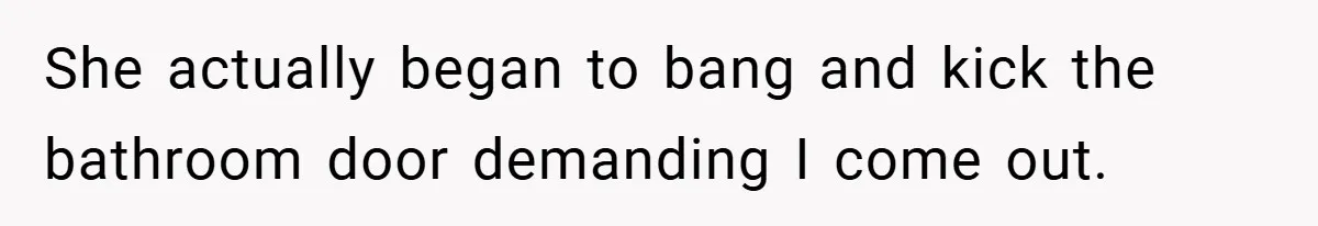 She actually began to bang and kick the bathroom door demanding I come out.