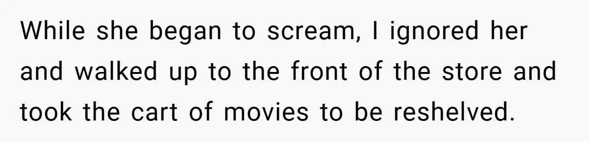While she began to scream, I ignored her and walked up to the front of the store and took the cart of movies to be reshelved.
